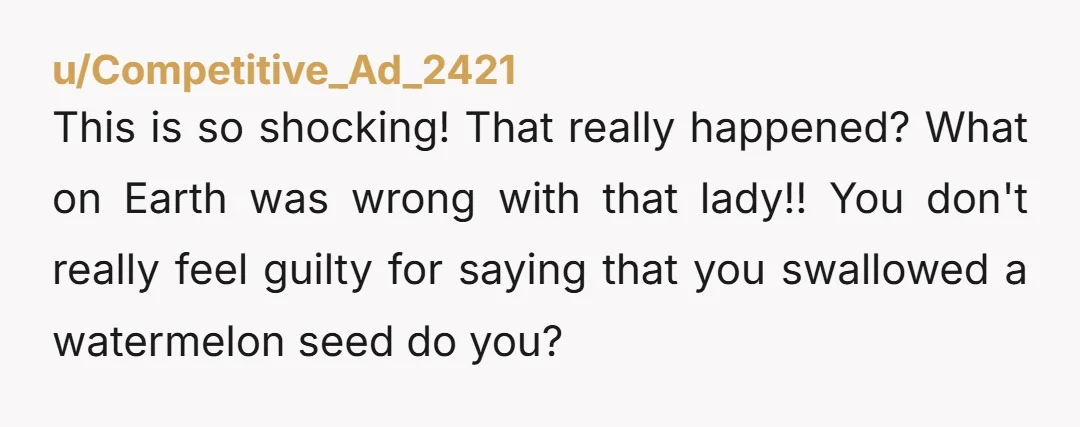 u/Competitive_Ad_2421 This is so shocking! That really happened? What on Earth was wrong with that lady!! You don't really feel guilty for saying that you swallowed a watermelon seed do...