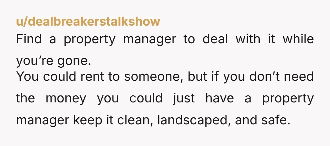 u/dealbreakerstalkshow Find a property manager to deal with it while you’re gone. You could rent to someone, but if you don’t need the money you could just have a property...