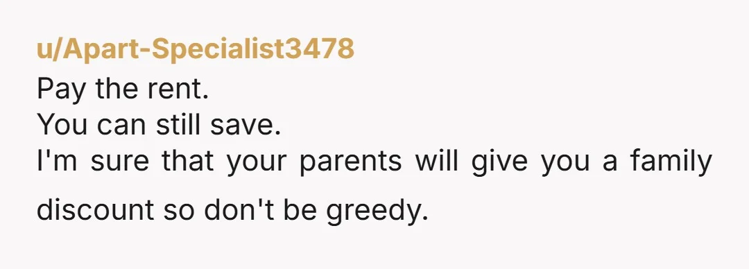 u/Apart-Specialist3478
Pay the rent.
You can still save.
I'm sure that your parents will give you a family discount so don't be greedy.