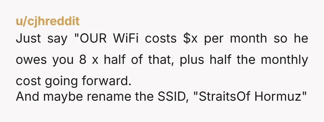 u/cjhreddit Just say "OUR WiFi costs $x per month so he owes you 8 x half of that, plus half the monthly cost going forward. And maybe rename the SSID,...