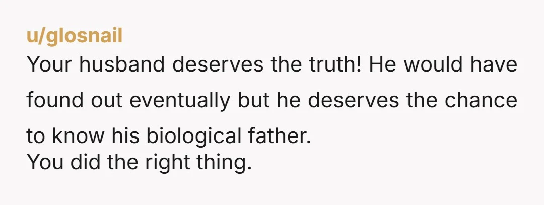 u/glosnail
Your husband deserves the truth! He would have found out eventually but he deserves the chance to know his biological father.
You did the right thing.