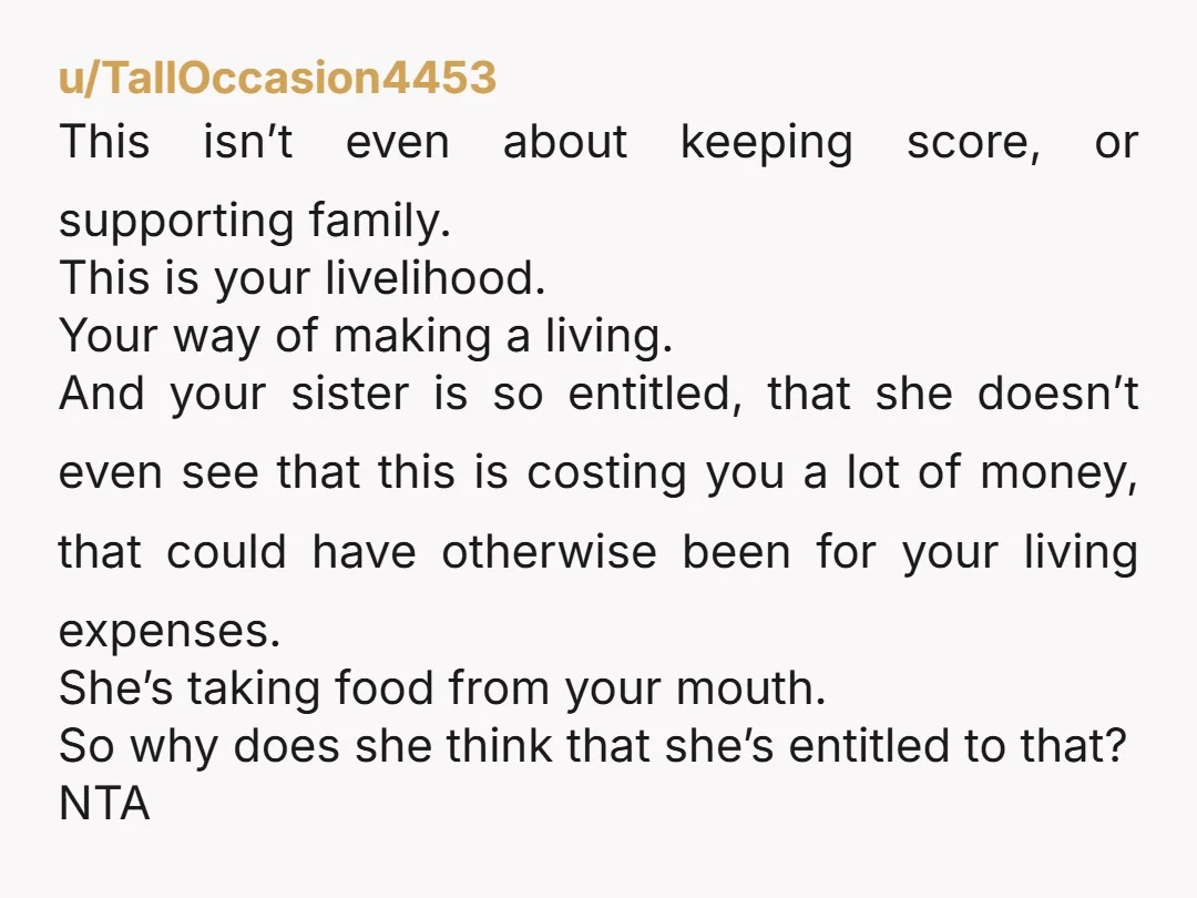 u/TallOccasion4453 This isn’t even about keeping score, or supporting family. This is your livelihood. Your way of making a living. And your sister is so entitled, that she doesn’t even...