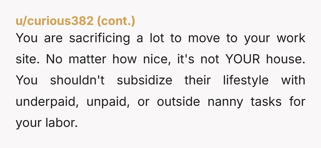 u/stunt_moose Make sure that your work agreement is airtight. A live-in nanny is a convenience for the family, not the other way around. They might be very nice, but if...
