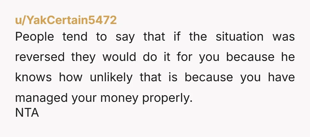 u/YakCertain5472 People tend to say that if the situation was reversed they would do it for you because he knows how unlikely that is because you have managed your money...