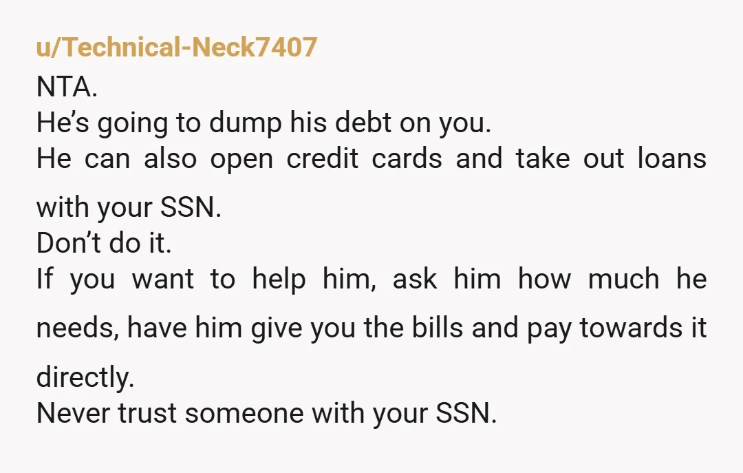 u/Technical-Neck7407 NTA. He’s going to dump his debt on you. He can also open credit cards and take out loans with your SSN. Don’t do it. If you want to...