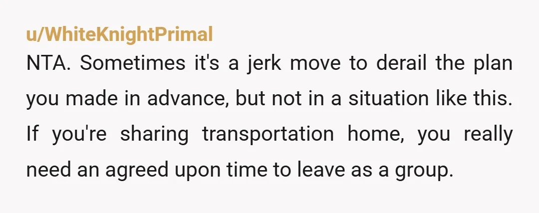 u/WhiteKnightPrimal NTA. Sometimes it's a jerk move to derail the plan you made in advance, but not in a situation like this. If you're sharing transportation home, you really need...