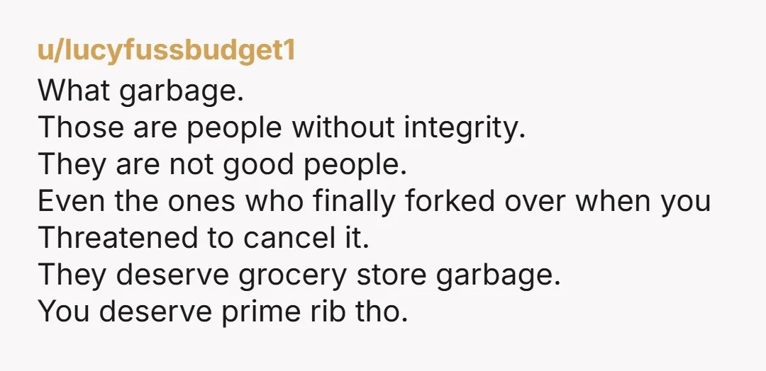 u/lucyfussbudget1 What garbage. Those are people without integrity. They are not good people. Even the ones who finally forked over when you Threatened to cancel it. They deserve grocery store...