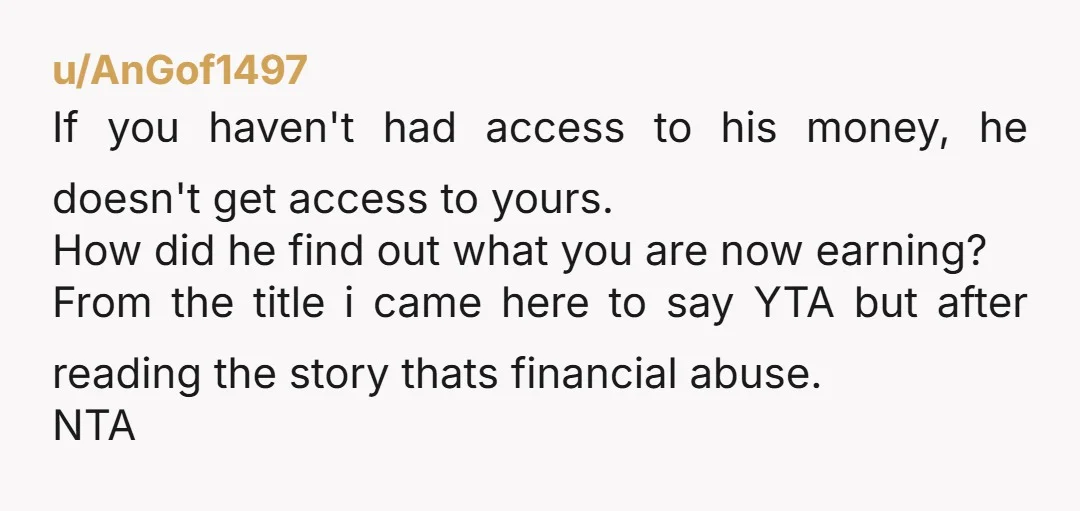 u/AnGof1497 If you haven't had access to his money, he doesn't get access to yours. How did he find out what you are now earning? From the title i came...