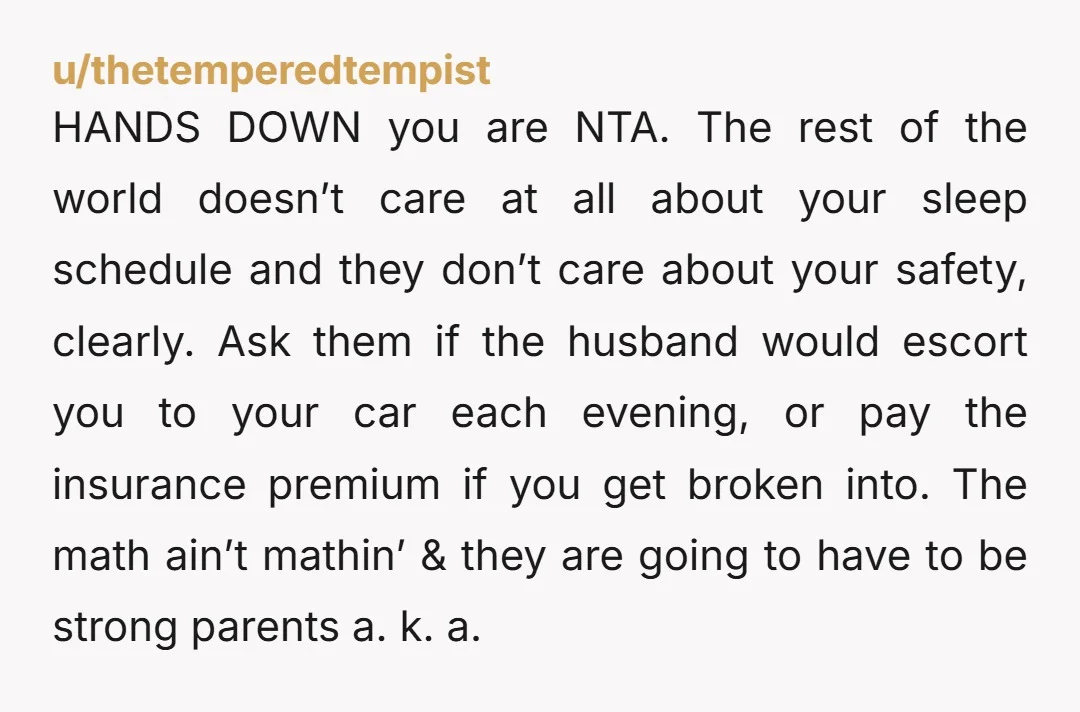 u/thetemperedtempist HANDS DOWN you are NTA. The rest of the world doesn’t care at all about your sleep schedule and they don’t care about your safety, clearly. Ask them if...