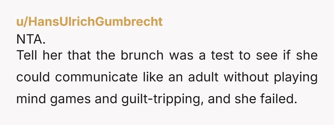u/HansUlrichGumbrecht
NTA.
Tell her that the brunch was a test to see if she could communicate like an adult without playing mind games and guilt-tripping, and she failed.