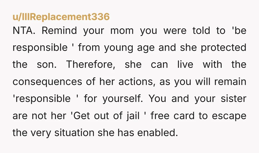 u/IllReplacement336 NTA. Remind your mom you were told to 'be responsible ' from young age and she protected the son. Therefore, she can live with the consequences of her actions,...