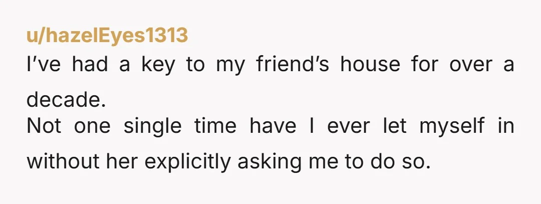 u/hazelEyes1313 I’ve had a key to my friend’s house for over a decade. Not one single time have I ever let myself in without her explicitly asking me to do...