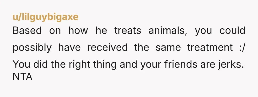 u/lilguybigaxe
Based on how he treats animals, you could possibly have received the same treatment :/ You did the right thing and your friends are jerks.
NTA