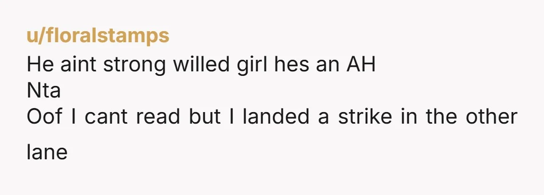 u/floralstamps He aint strong willed girl hes an AH Nta Oof I cant read but I landed a strike in the other lane