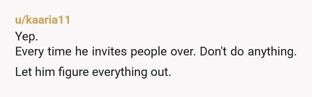 u/kaaria11 Yep. Every time he invites people over. Don't do anything. Let him figure everything out.