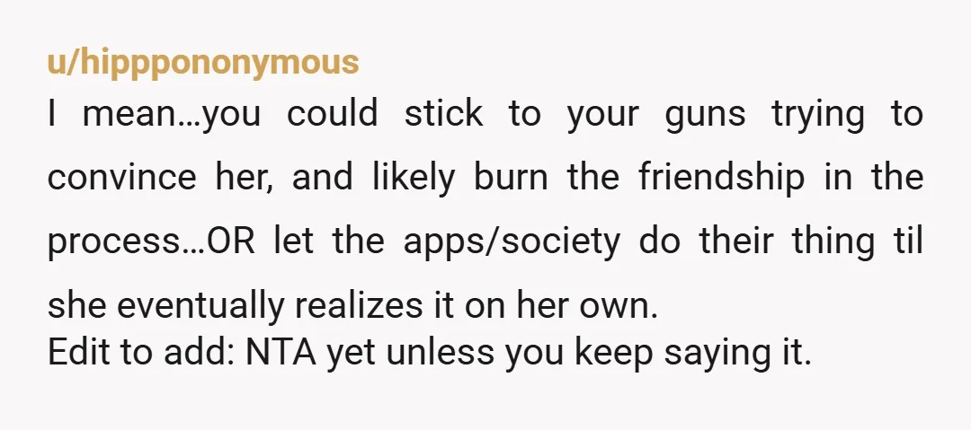u/Kristal3615 ESH... Your friend is being shallow and you're not much better considering you're also judging her based on her looks and focusing on "leagues". Telling your friend she's mid...