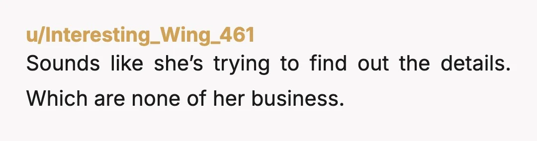 u/OH_WorkingMom NTA - your sister is just a busy body who wants to know what’s going on and believes she knows better than you about your own life. She sounds...
