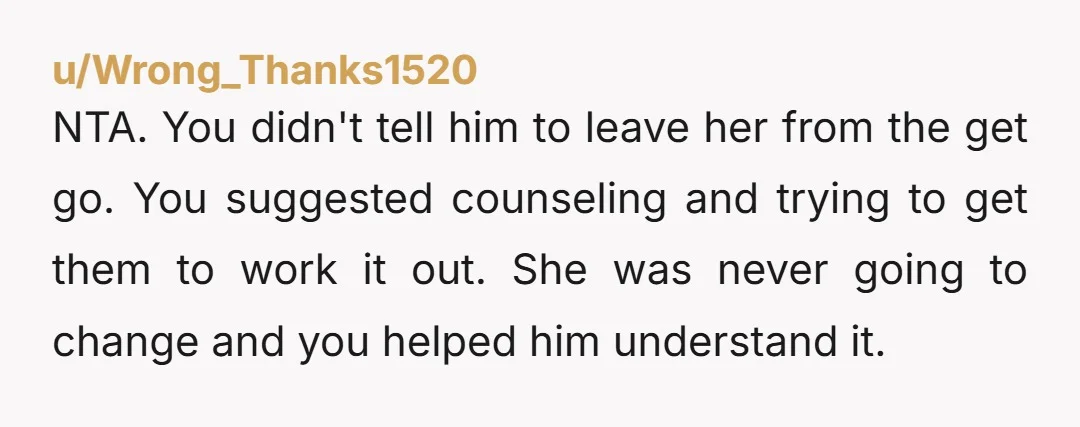 u/Wrong_Thanks1520 NTA. You didn't tell him to leave her from the get go. You suggested counseling and trying to get them to work it out. She was never going to...