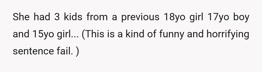 She had 3 kids from a previous 18yo girl 17yo boy and 15yo girl... (This is a kind of funny and horrifying sentence fail. )