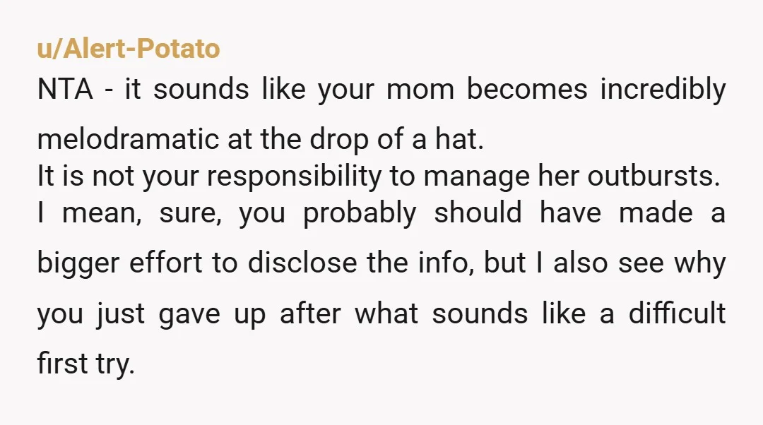 u/Alert-Potato NTA - it sounds like your mom becomes incredibly melodramatic at the drop of a hat. It is not your responsibility to manage her outbursts. I mean, sure, you...