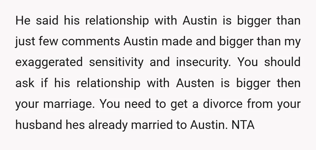 u/VallisGratia NTA But tbh Austin isn't the issue, it's your dudebrohusband. However, you are kind of ah to yourself because you are staying with a man who clearly doesn't value...