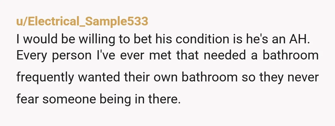u/Alert_Benefit9755 I’m the sort that also needs a bathroom a lot due to a chronic condition, and I would never impose on someone like that. That’s ridiculous. Totally NTA, but...
