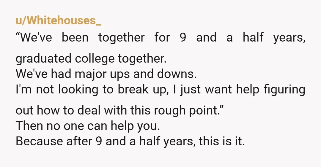 u/Whitehouses_ “We've been together for 9 and a half years, graduated college together. We've had major ups and downs. I'm not looking to break up, I just want help figuring...