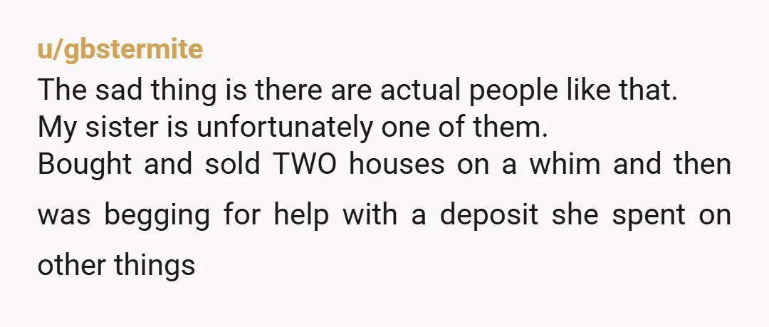 u/gbstermite The sad thing is there are actual people like that. My sister is unfortunately one of them. Bought and sold TWO houses on a whim and then was begging...