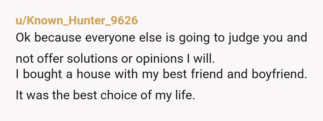 u/Known_Hunter_9626 Ok because everyone else is going to judge you and not offer solutions or opinions I will.  I bought a house with my best friend and boyfriend. It was...