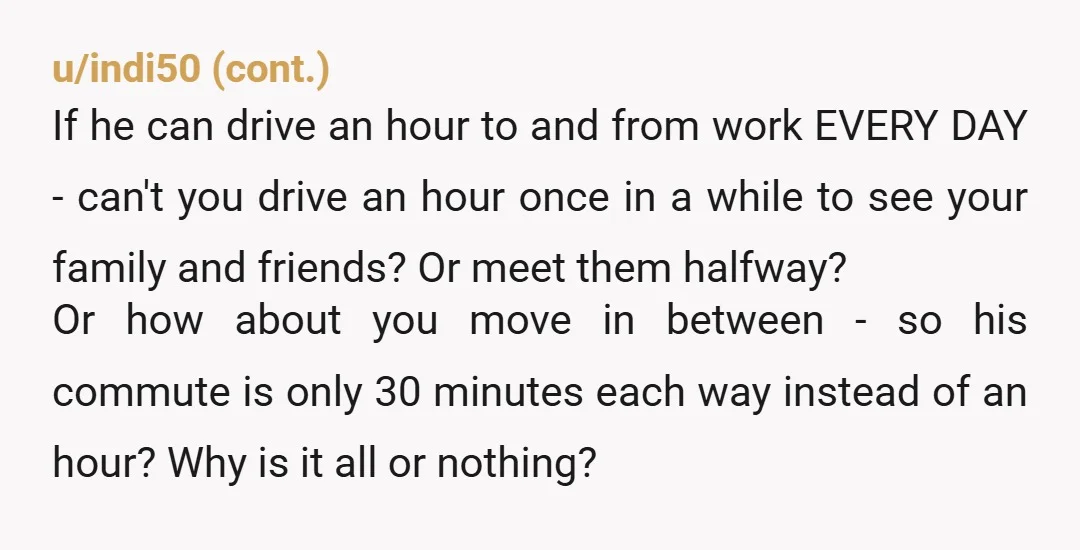 u/Modernbluehairoldie Info: So your family wouldn’t help if you lived a whole hour away? Im sort of leaning towards Y T A. Your husband is commuting 10 hours a week...