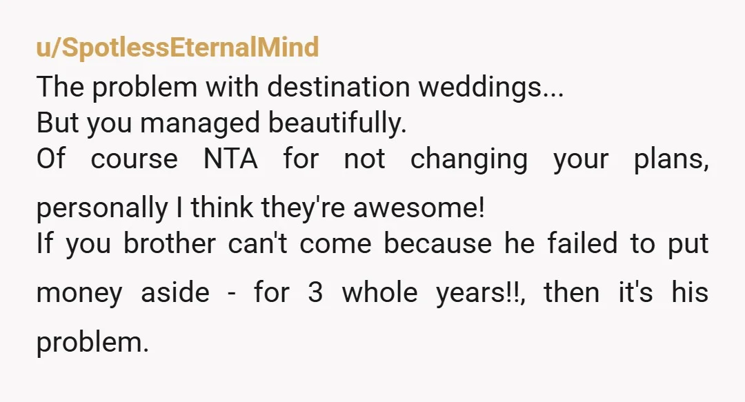 u/SpotlessEternalMind The problem with destination weddings... But you managed beautifully. Of course NTA for not changing your plans, personally I think they're awesome! If you brother can't come because he...