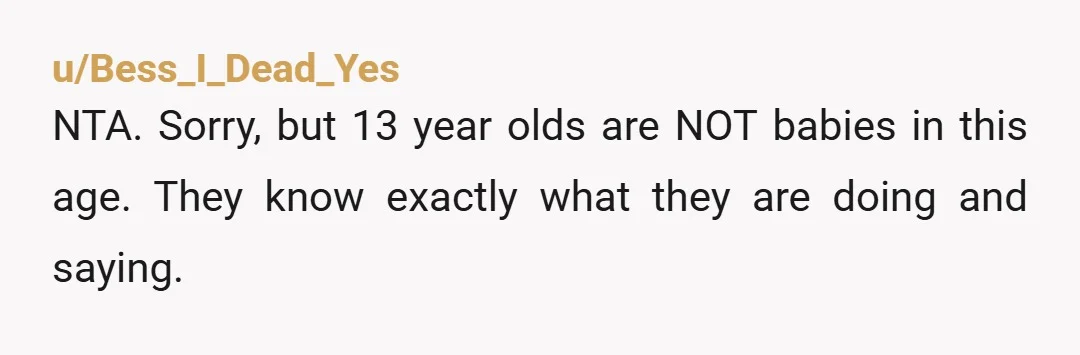 u/Pristine-Local-8176 NTA. Raising my 13 year old nephew and have been since he was 5. Also have a LOT of younger cousins that have looked up to me and I...