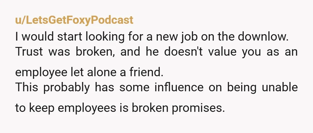u/LetsGetFoxyPodcast I would start looking for a new job on the downlow. Trust was broken, and he doesn't value you as an employee let alone a friend. This probably has...