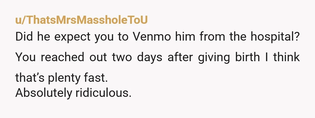 u/ThatsMrsMassholeToU
Did he expect you to Venmo him from the hospital? You reached out two days after giving birth I think that’s plenty fast.
Absolutely ridiculous.