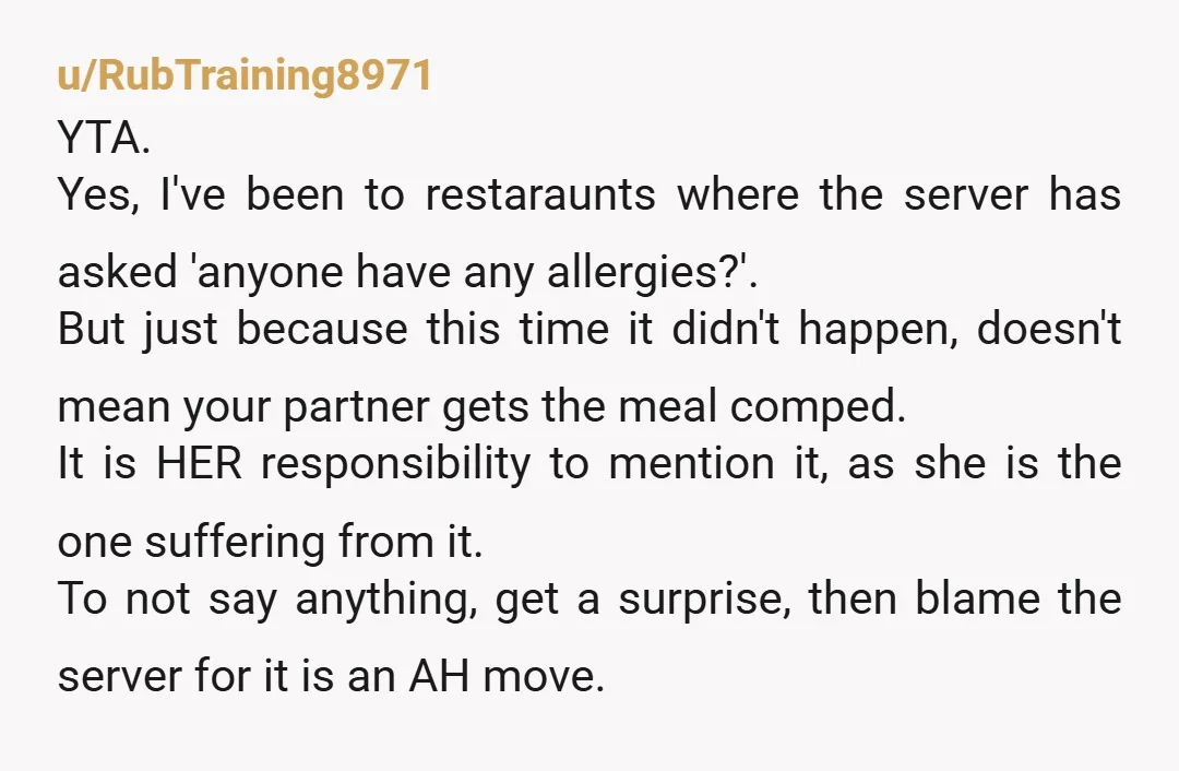u/danurc YTA. I understand thinking there's no cinnamon in the dish, but if you're allergic to something, just tell the staff about it. You don't know what's in the food!...