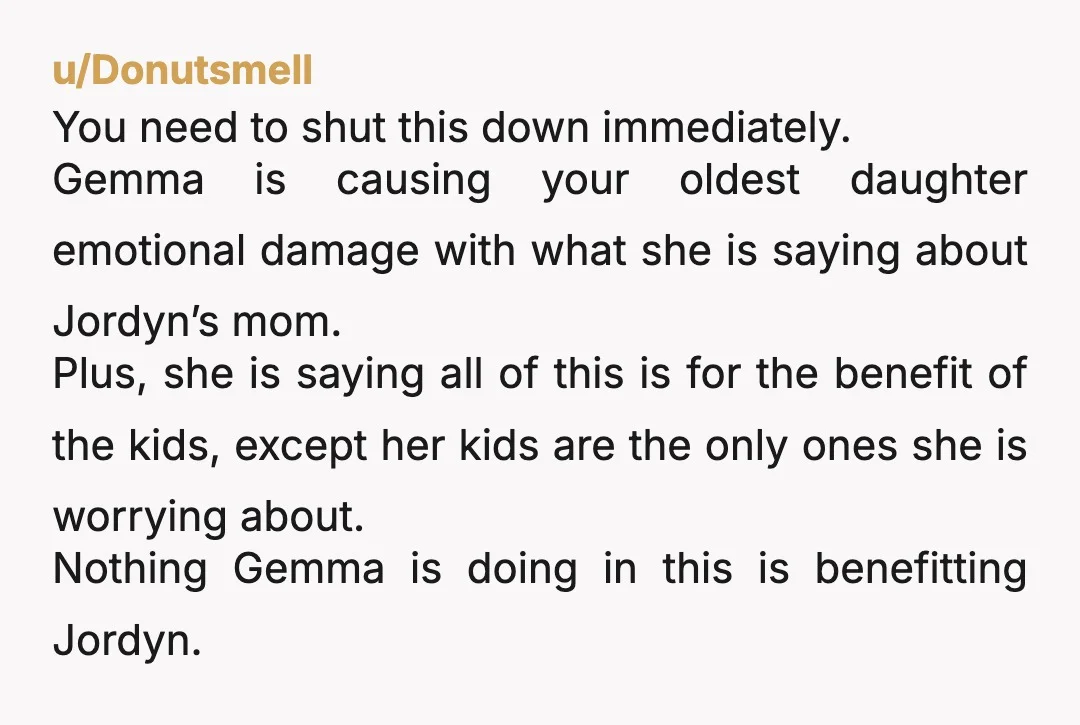 u/Donutsmell You need to shut this down immediately. Gemma is causing your oldest daughter emotional damage with what she is saying about Jordyn’s mom. Plus, she is saying all of...