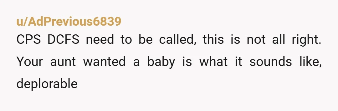 u/AdPrevious6839
CPS DCFS need to be called, this is not all right. Your aunt wanted a baby is what it sounds like, deplorable