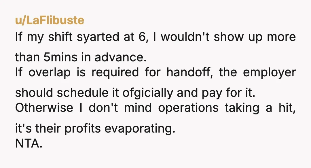 u/LaFlibuste If my shift syarted at 6, I wouldn't show up more than 5mins in advance. If overlap is required for handoff, the employer should schedule it ofgicially and pay...