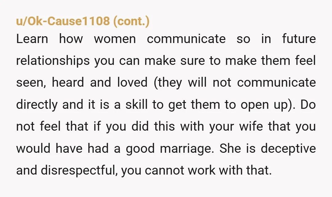 u/Plenty-Salary9711
She’s been emotionally cheating since day 1, she doesn’t love you, start filing divorce papers.