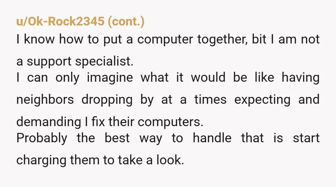 u/ASentientRailgun This is why I lie to neighbors about what I do for a living. Edit: NTA because once you fix it, they blame you for every problem after. One...