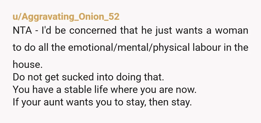 u/Aggravating_Onion_52 NTA - I'd be concerned that he just wants a woman to do all the emotional/mental/physical labour in the house. Do not get sucked into doing that. You have...