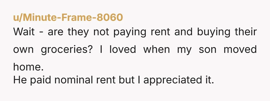 u/Minute-Frame-8060 Wait - are they not paying rent and buying their own groceries? I loved when my son moved home. He paid nominal rent but I appreciated it. How is...