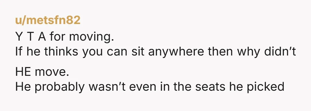 u/metsfn82 Y T A for moving. If he thinks you can sit anywhere then why didn’t HE move. He probably wasn’t even in the seats he picked