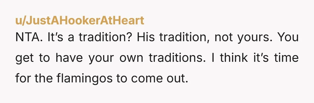 u/JustAHookerAtHeart NTA. It’s a tradition? His tradition, not yours. You get to have your own traditions. I think it’s time for the flamingos to come out.
