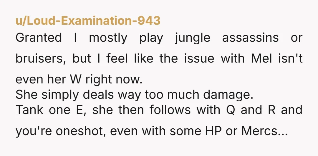 u/Loud-Examination-943 Granted I mostly play jungle assassins or bruisers, but I feel like the issue with Mel isn't even her W right now. She simply deals way too much damage....
