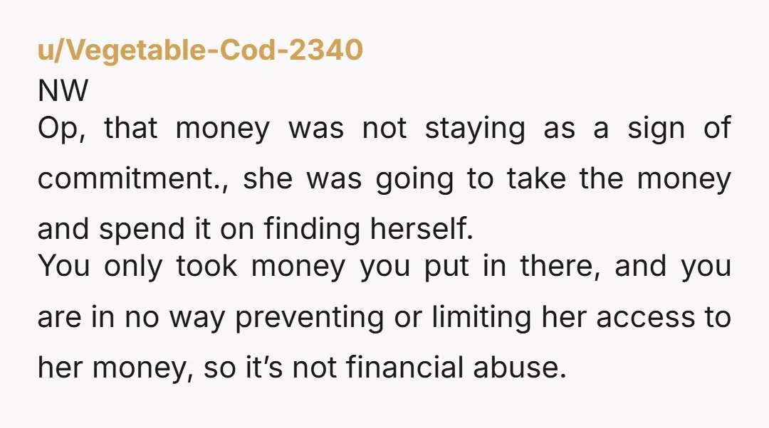 u/Vegetable-Cod-2340 NW Op, that money was not staying as a sign of commitment., she was going to take the money and spend it on finding herself. You only took money...