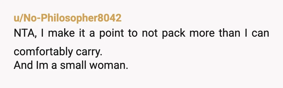 u/No-Philosopher8042
NTA, I make it a point to not pack more than I can comfortably carry.
And Im a small woman.