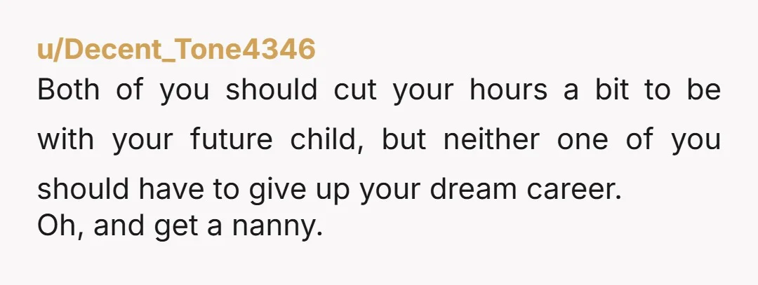 u/Decent_Tone4346 Both of you should cut your hours a bit to be with your future child, but neither one of you should have to give up your dream career. Oh,...