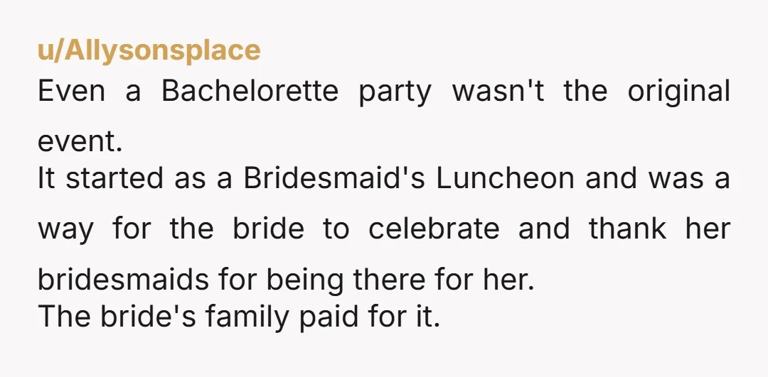 u/Allysonsplace Even a Bachelorette party wasn't the original event. It started as a Bridesmaid's Luncheon and was a way for the bride to celebrate and thank her bridesmaids for being...