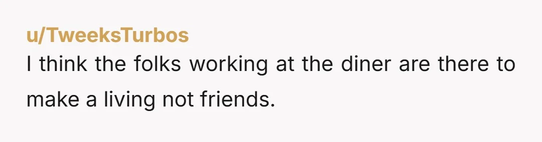 u/TweeksTurbos I think the folks working at the diner are there to make a living not friends.